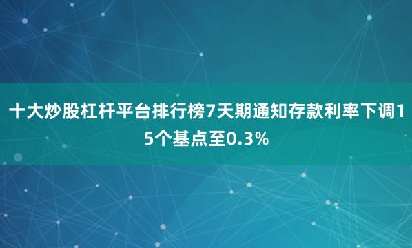 十大炒股杠杆平台排行榜7天期通知存款利率下调15个基点至0.3%