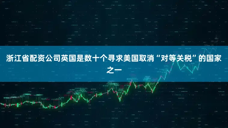 浙江省配资公司英国是数十个寻求美国取消“对等关税”的国家之一