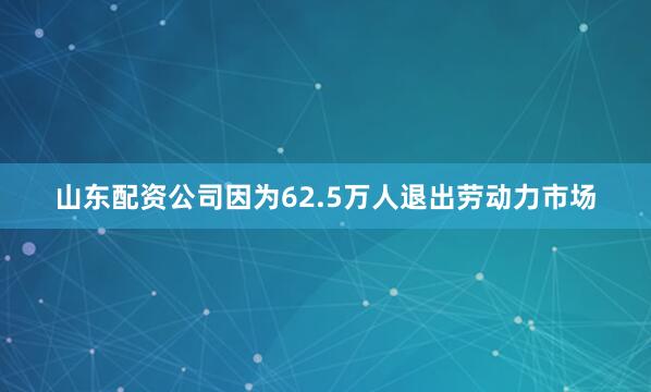 山东配资公司因为62.5万人退出劳动力市场