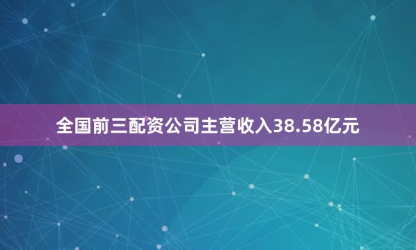 全国前三配资公司主营收入38.58亿元