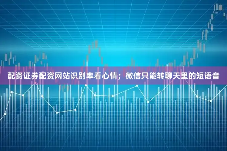 配资证券配资网站识别率看心情；微信只能转聊天里的短语音