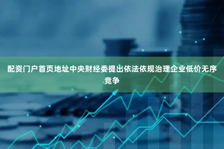 配资门户首页地址中央财经委提出依法依规治理企业低价无序竞争