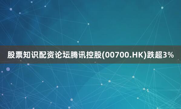 股票知识配资论坛腾讯控股(00700.HK)跌超3%