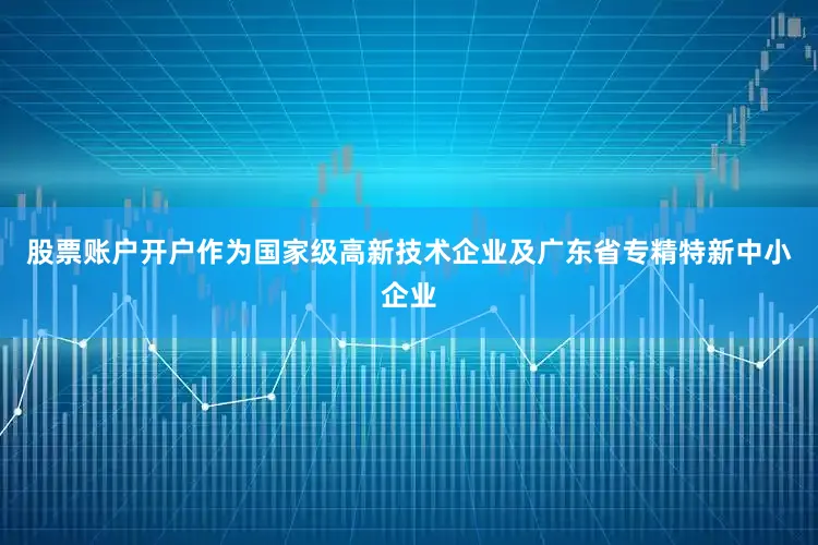 股票账户开户作为国家级高新技术企业及广东省专精特新中小企业
