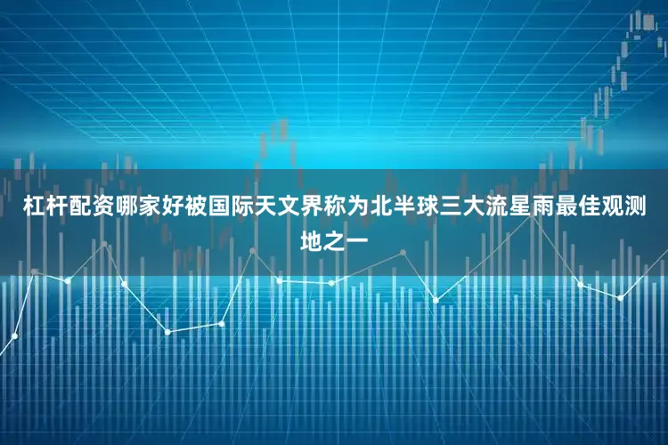 杠杆配资哪家好被国际天文界称为北半球三大流星雨最佳观测地之一