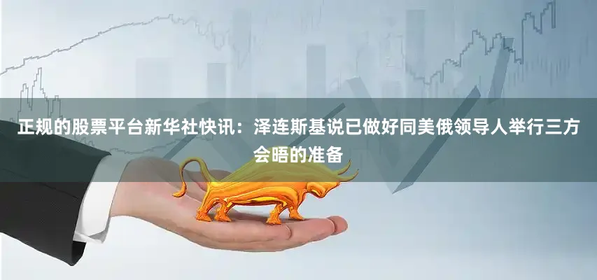 正规的股票平台新华社快讯：泽连斯基说已做好同美俄领导人举行三方会晤的准备