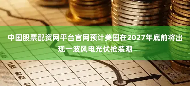 中国股票配资网平台官网预计美国在2027年底前将出现一波风电光伏抢装潮
