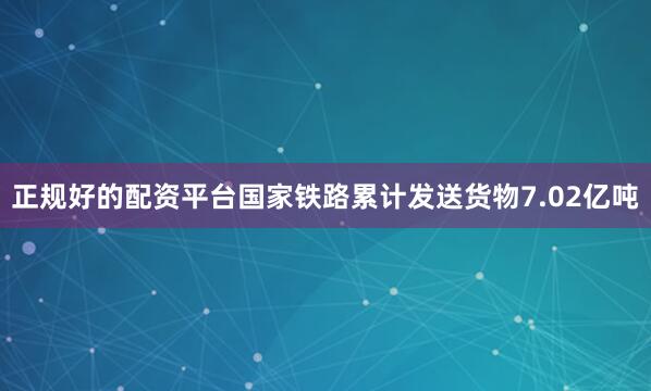 正规好的配资平台国家铁路累计发送货物7.02亿吨