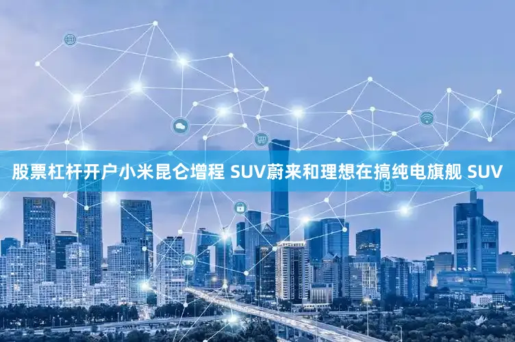 股票杠杆开户小米昆仑增程 SUV蔚来和理想在搞纯电旗舰 SUV