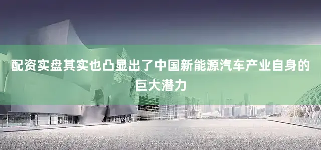 配资实盘其实也凸显出了中国新能源汽车产业自身的巨大潜力