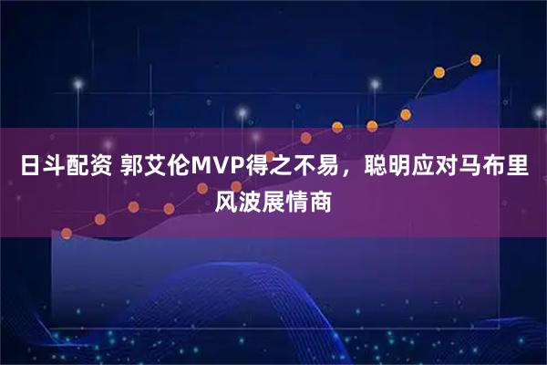 日斗配资 郭艾伦MVP得之不易，聪明应对马布里风波展情商