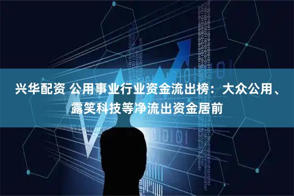 兴华配资 公用事业行业资金流出榜：大众公用、露笑科技等净流出资金居前