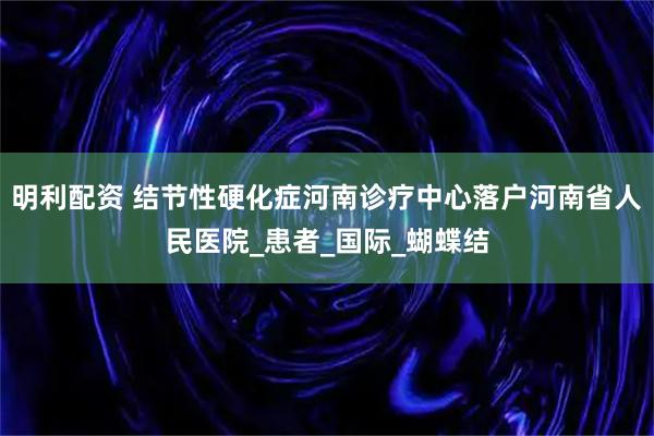 明利配资 结节性硬化症河南诊疗中心落户河南省人民医院_患者_国际_蝴蝶结