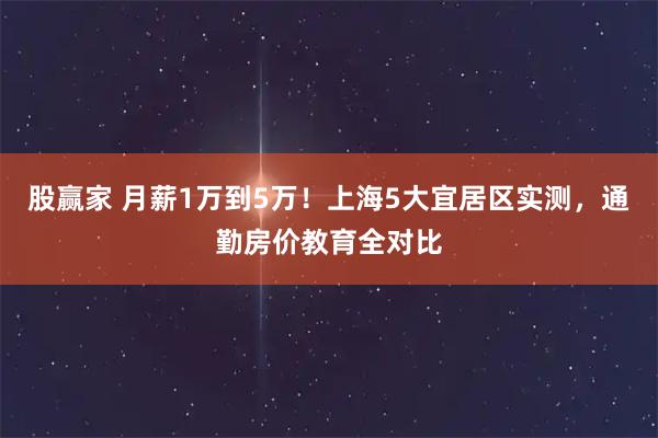 股赢家 月薪1万到5万！上海5大宜居区实测，通勤房价教育全对比