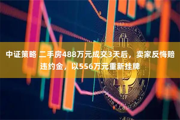 中证策略 二手房488万元成交3天后，卖家反悔赔违约金，以556万元重新挂牌