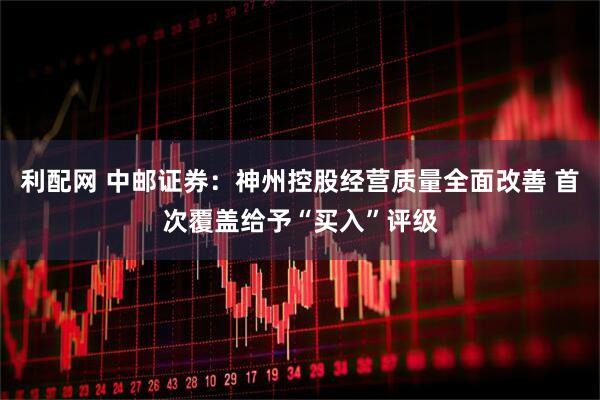利配网 中邮证券：神州控股经营质量全面改善 首次覆盖给予“买入”评级